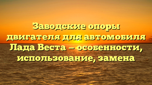 Заводские опоры двигателя для автомобиля Лада Веста — особенности, использование, замена