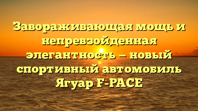 Завораживающая мощь и непревзойденная элегантность — новый спортивный автомобиль Ягуар F-PACE