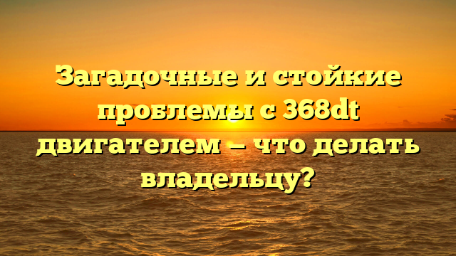 Загадочные и стойкие проблемы с 368dt двигателем — что делать владельцу?