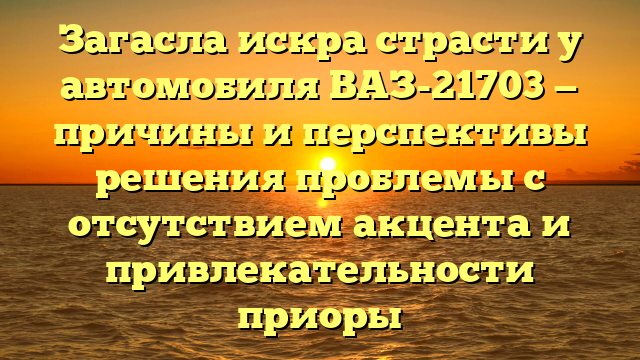 Загасла искра страсти у автомобиля ВАЗ-21703 — причины и перспективы решения проблемы с отсутствием акцента и привлекательности приоры