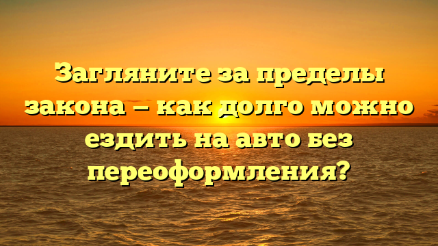 Загляните за пределы закона — как долго можно ездить на авто без переоформления?