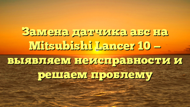 Замена датчика абс на Mitsubishi Lancer 10 — выявляем неисправности и решаем проблему