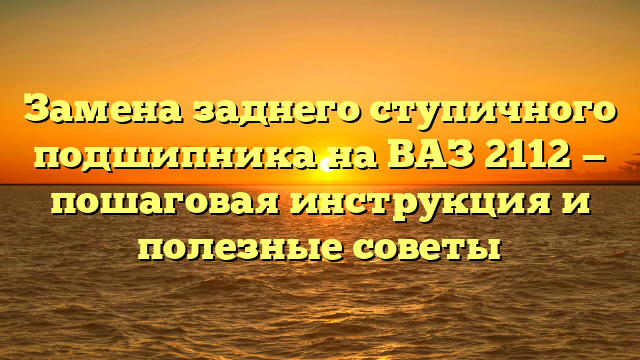 Замена заднего ступичного подшипника на ВАЗ 2112 — пошаговая инструкция и полезные советы