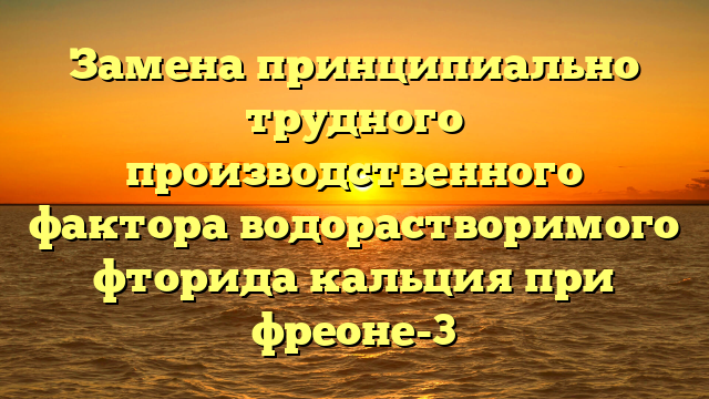 Замена принципиально трудного производственного фактора водорастворимого фторида кальция при фреоне-3