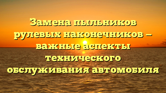 Замена пыльников рулевых наконечников — важные аспекты технического обслуживания автомобиля