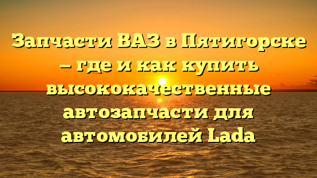 Запчасти ВАЗ в Пятигорске — где и как купить высококачественные автозапчасти для автомобилей Lada