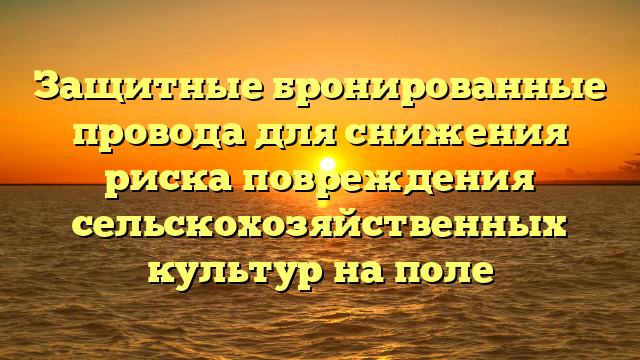 Защитные бронированные провода для снижения риска повреждения сельскохозяйственных культур на поле