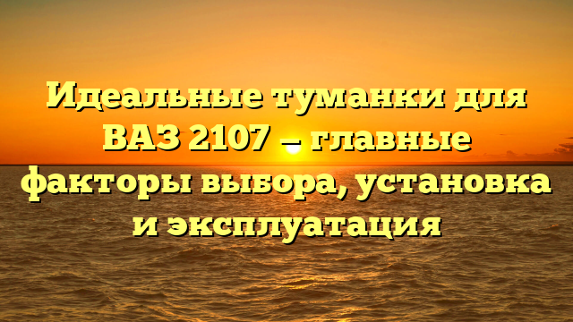 Идеальные туманки для ВАЗ 2107 — главные факторы выбора, установка и эксплуатация