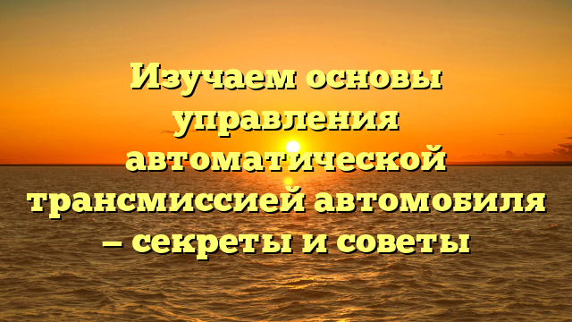 Изучаем основы управления автоматической трансмиссией автомобиля — секреты и советы