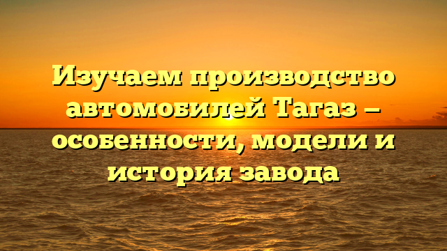 Изучаем производство автомобилей Тагаз — особенности, модели и история завода