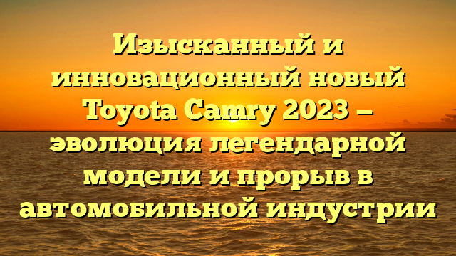 Изысканный и инновационный новый Toyota Camry 2023 — эволюция легендарной модели и прорыв в автомобильной индустрии