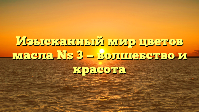 Изысканный мир цветов масла Ns 3 — волшебство и красота