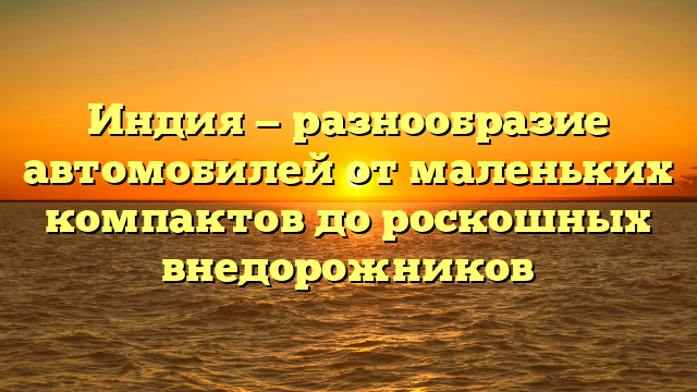 Индия — разнообразие автомобилей от маленьких компактов до роскошных внедорожников