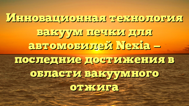 Инновационная технология вакуум печки для автомобилей Nexia — последние достижения в области вакуумного отжига