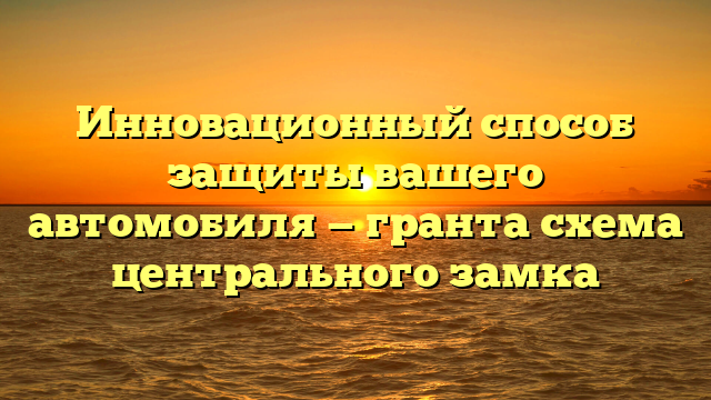 Инновационный способ защиты вашего автомобиля — гранта схема центрального замка