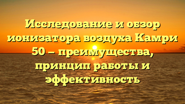 Исследование и обзор ионизатора воздуха Камри 50 — преимущества, принцип работы и эффективность