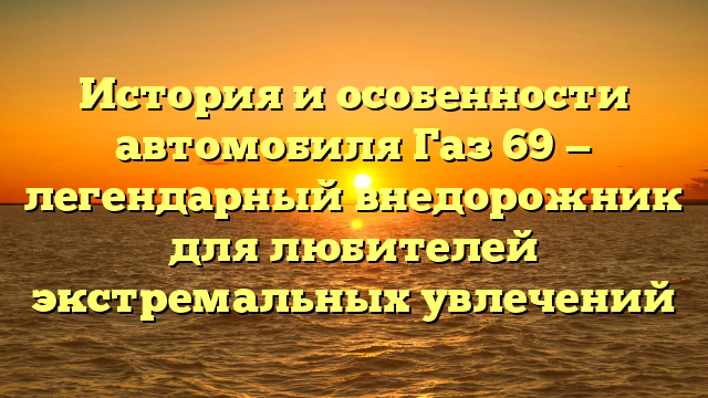 История и особенности автомобиля Газ 69 — легендарный внедорожник для любителей экстремальных увлечений