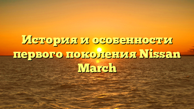 История и особенности первого поколения Nissan March