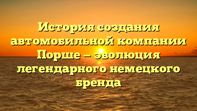 История создания автомобильной компании Порше — эволюция легендарного немецкого бренда