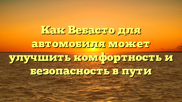 Как Вебасто для автомобиля может улучшить комфортность и безопасность в пути