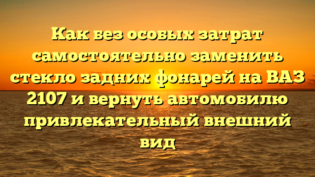 Как без особых затрат самостоятельно заменить стекло задних фонарей на ВАЗ 2107 и вернуть автомобилю привлекательный внешний вид