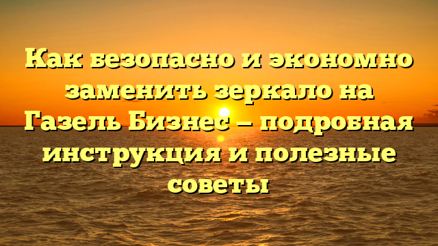 Как безопасно и экономно заменить зеркало на Газель Бизнес — подробная инструкция и полезные советы