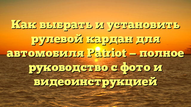 Как выбрать и установить рулевой кардан для автомобиля Patriot — полное руководство с фото и видеоинструкцией