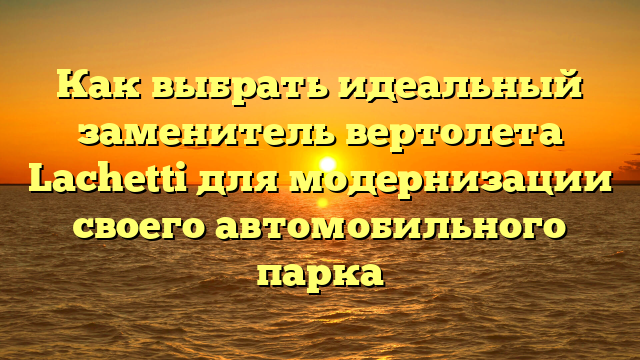 Как выбрать идеальный заменитель вертолета Lachetti для модернизации своего автомобильного парка