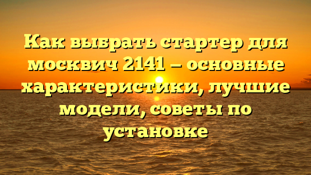 Как выбрать стартер для москвич 2141 — основные характеристики, лучшие модели, советы по установке