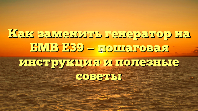 Как заменить генератор на БМВ Е39 — пошаговая инструкция и полезные советы