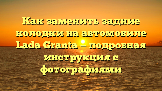 Как заменить задние колодки на автомобиле Lada Granta — подробная инструкция с фотографиями