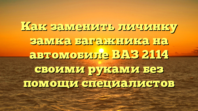 Как заменить личинку замка багажника на автомобиле ВАЗ 2114 своими руками без помощи специалистов