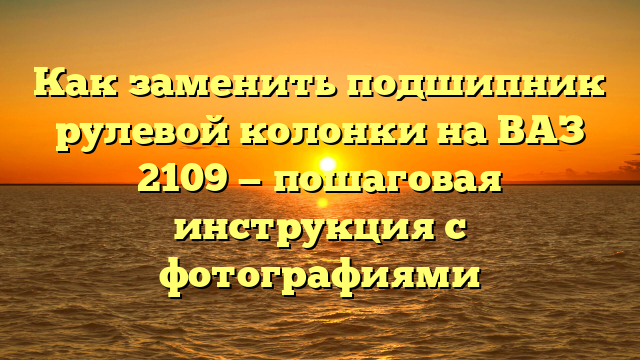 Как заменить подшипник рулевой колонки на ВАЗ 2109 — пошаговая инструкция с фотографиями