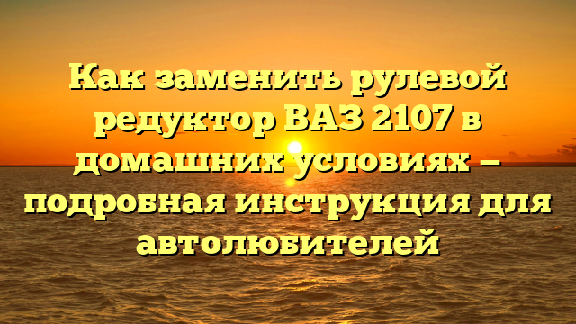 Как заменить рулевой редуктор ВАЗ 2107 в домашних условиях — подробная инструкция для автолюбителей