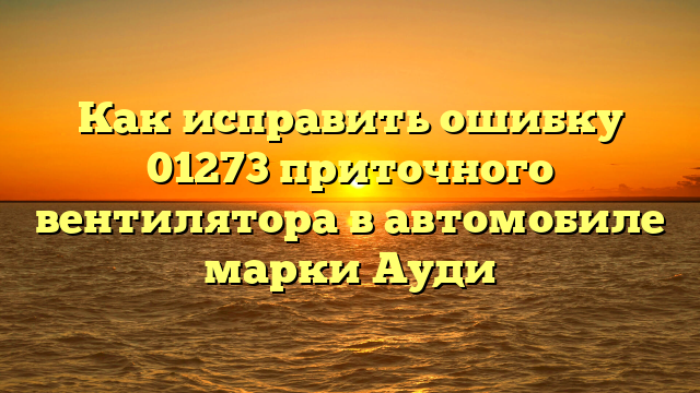 Как исправить ошибку 01273 приточного вентилятора в автомобиле марки Ауди