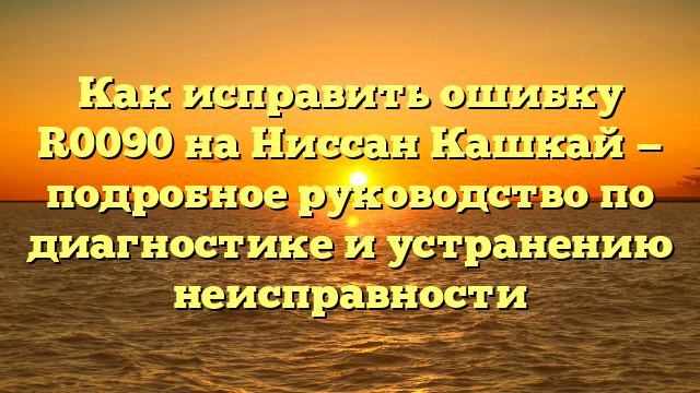 Как исправить ошибку R0090 на Ниссан Кашкай — подробное руководство по диагностике и устранению неисправности