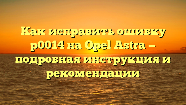 Как исправить ошибку р0014 на Opel Astra — подробная инструкция и рекомендации