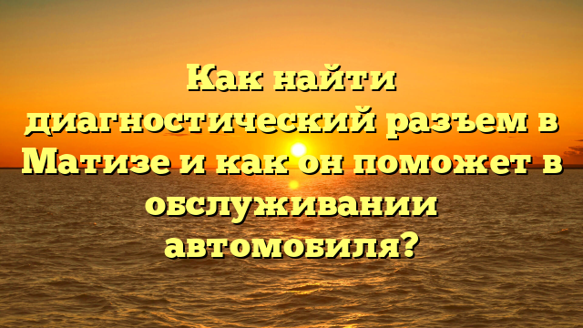 Как найти диагностический разъем в Матизе и как он поможет в обслуживании автомобиля?