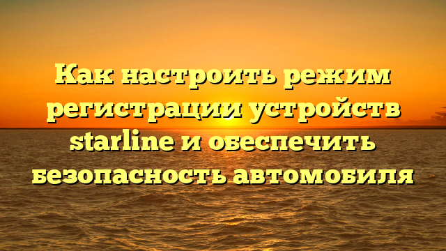 Как настроить режим регистрации устройств starline и обеспечить безопасность автомобиля