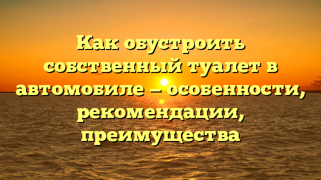 Как обустроить собственный туалет в автомобиле — особенности, рекомендации, преимущества