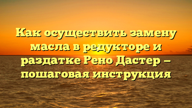 Как осуществить замену масла в редукторе и раздатке Рено Дастер — пошаговая инструкция