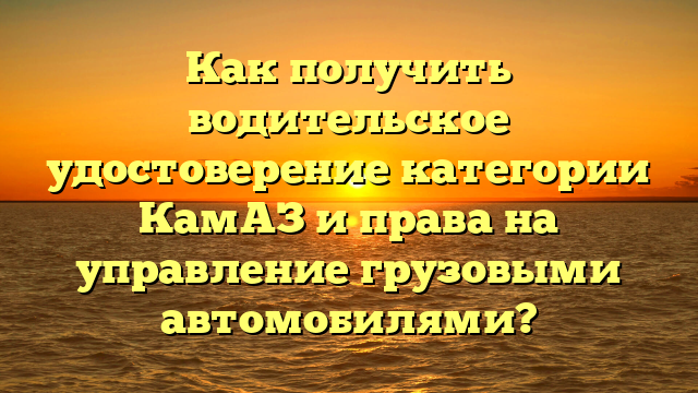 Как получить водительское удостоверение категории КамАЗ и права на управление грузовыми автомобилями?