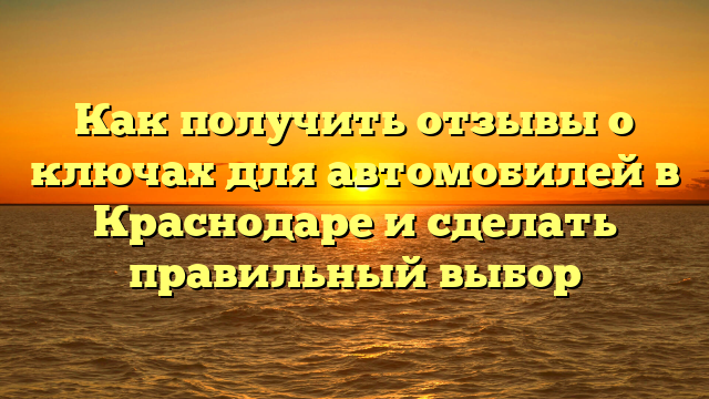 Как получить отзывы о ключах для автомобилей в Краснодаре и сделать правильный выбор