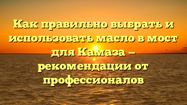 Как правильно выбрать и использовать масло в мост для Камаза — рекомендации от профессионалов