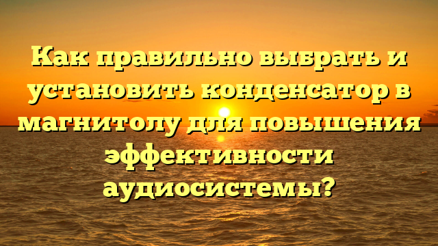 Как правильно выбрать и установить конденсатор в магнитолу для повышения эффективности аудиосистемы?