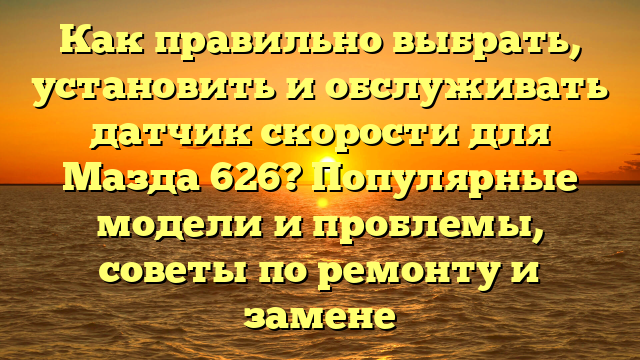 Как правильно выбрать, установить и обслуживать датчик скорости для Мазда 626? Популярные модели и проблемы, советы по ремонту и замене