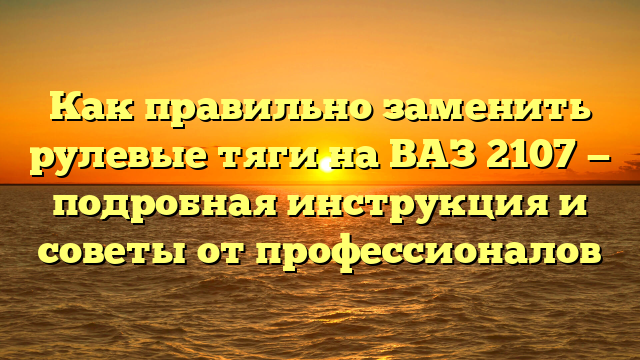 Как правильно заменить рулевые тяги на ВАЗ 2107 — подробная инструкция и советы от профессионалов