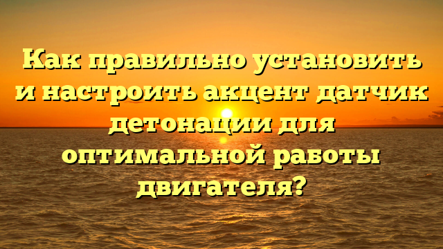 Как правильно установить и настроить акцент датчик детонации для оптимальной работы двигателя?