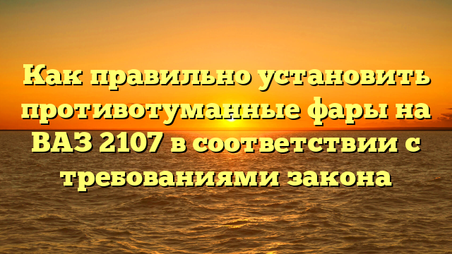 Как правильно установить противотуманные фары на ВАЗ 2107 в соответствии с требованиями закона