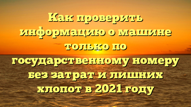 Как проверить информацию о машине только по государственному номеру без затрат и лишних хлопот в 2021 году